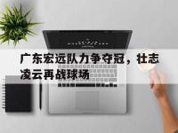 星空体育官网-包含广东宏远队力争夺冠，壮志凌云再战球场的词条