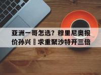 星空体育官方入口-包含亚洲一哥怎选？穆里尼奥报价孙兴慜求重聚沙特开三倍的词条
