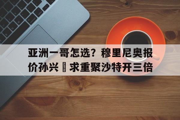 包含亚洲一哥怎选？穆里尼奥报价孙兴慜求重聚沙特开三倍的词条